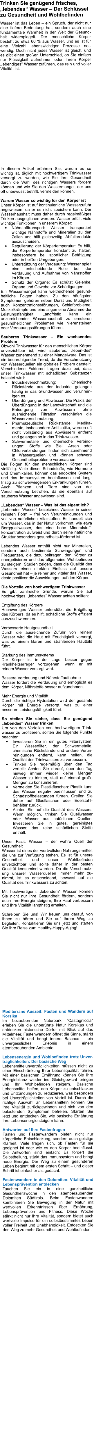 Trinken Sie gengend frisches, lebendes Wasser  Der Schlssel zu Gesundheit und Wohlbefinden Wasser ist das Leben  ein Spruch, der nicht nur eine tiefere Bedeutung hat, sondern auch eine fundamentale Wahrheit in der Welt der Gesund-heit widerspiegelt. Der menschliche Krper besteht zu etwa 60 % aus Wasser, und es ist fr eine Vielzahl lebenswichtiger Prozesse not-wendig. Doch nicht jedes Wasser ist gleich, und es gibt einen groen Unterschied, ob Sie einfach nur Flssigkeit aufnehmen oder Ihrem Krper lebendiges Wasser zufhren, das rein und voller Vitalitt ist.   In diesem Artikel erfahren Sie, warum es so wichtig ist, tglich mit hochwertigem Trinkwasser versorgt zu werden, wie Sie Ihre Gesundheit durch die Wahl des richtigen Wassers frdern knnen und wie Sie den Wassermangel, der uns oft unbewusst betrifft, vermeiden knnen.  Warum Wasser so wichtig fr den Krper ist Unser Krper ist auf kontinuierliche Wasserzufuhr angewiesen, da er es nicht speichern kann. Der Wasserhaushalt muss daher durch regelmiges Trinken ausgeglichen werden. Wasser erfllt viele wichtige Funktionen in unserem Krper: 	Nhrstofftransport: Wasser transportiert wichtige Nhrstoffe und Mineralien zu den Zellen und hilft gleichzeitig, Abfallprodukte auszuscheiden. 	Regulierung der Krpertemperatur: Es hilft, die Krpertemperatur konstant zu halten, insbesondere bei sportlicher Bettigung oder in heien Umgebungen. 	Untersttzung der Verdauung: Wasser spielt eine entscheidende Rolle bei der Verdauung und Aufnahme von Nhrstoffen im Krper. 	Schutz der Organe: Es schtzt Gelenke, Organe und Gewebe vor Schdigungen. Ein Wassermangel kann weitreichende gesund-heitliche Folgen haben. Zu den hufigsten Symptomen gehren neben Durst und Mdigkeit auch Konzentrationsstrungen, Schlafprobleme, Muskelkrmpfe und eine allgemeine Abnahme der Leistungsfhigkeit. Langfristig kann ein unzureichender Wasserhaushalt zu ernsteren gesundheitlichen Problemen wie Nierensteinen oder Verdauungsstrungen fhren.  Sauberes Trinkwasser  Ein wachsendes Problem Obwohl Trinkwasser fr den menschlichen Krper unverzichtbar ist, wird sauberes, leben-des Wasser zunehmend zu einer Mangelware. Das ist ein beunruhigender Trend, da die Verschmutzung von Wasserquellen ein globales Problem darstellt. Verschiedene Faktoren tragen dazu bei, dass unser Trinkwasser mit schdlichen Substanzen belastet wird: 	Industrieverschmutzung: Chemische Rckstnde aus der Industrie gelangen hufig in das Grundwasser und verunrein-igen es. 	berdngung und Abwsser: Die Praxis der berdngung in der Landwirtschaft und die Entsorgung von Abwssern ohne ausreichende Filtration verschrfen die Wasserverschmutzung. 	Pharmazeutische Rckstnde: Medika-mente, insbesondere Antibiotika, werden oft nicht vollstndig aus Abwssern entfernt und gelangen so in das Trink-wasser. 	Schwermetalle und chemische Verbind-ungen: Stoffe wie Blei, Arsen oder Chlorverbindungen finden sich zunehmend in Wasserquellen und knnen schwere Gesundheitsprobleme verursachen. Die Folgen fr den menschlichen Krper sind vielfltig. Viele dieser Schadstoffe, wie Hormone und Chemikalien, knnen das endokrine System und das Immunsystem beeinflussen und lang-fristig zu schwerwiegenden Erkrankungen fhren. Auch Pflanzen und Tiere sind von der Verschmutzung betroffen, da sie ebenfalls auf sauberes Wasser angewiesen sind.  Lebendes Wasser  Was ist das eigentlich? Lebendes Wasser bezeichnet Wasser in seiner reinsten Form  frei von Verunreinigungen und voll von natrlichen Vitalstoffen. Es handelt sich um Wasser, das in der Natur vorkommt, wie etwa Bergquellwasser, das eine hohe Mineralstoff-konzentration aufweist und durch seine natrliche Struktur besonders gesundheits-frdernd ist.  Lebendes Wasser enthlt nicht nur Mineralien, sondern auch bestimmte Schwingungen und Frequenzen, die dazu beitragen, den Krper zu energetisieren und das allgemeine Wohlbefinden zu steigern. Studien zeigen, dass die Qualitt des Wassers einen direkten Einfluss auf unsere Gesundheit hat  je reiner und vitaler das Wasser, desto positiver die Auswirkungen auf den Krper.  Die Vorteile von hochwertigem Trinkwasser Es gibt zahlreiche Grnde, warum Sie auf hochwertiges, lebendes Wasser achten sollten:  Entgiftung des Krpers Hochwertiges Wasser untersttzt die Entgiftung des Krpers, da es hilft, schdliche Stoffe effizient auszuschwemmen.  Verbesserte Hautgesundheit Durch die ausreichende Zufuhr von reinem Wasser wird die Haut mit Feuchtigkeit versorgt, was zu einem klaren und strahlenden Hautbild fhrt.  Strkung des Immunsystems Der Krper ist in der Lage, besser gegen Krankheitserreger vorzugehen, wenn er mit reinem Wasser versorgt wird.  Bessere Verdauung und Nhrstoffaufnahme Wasser frdert die Verdauung und ermglicht es dem Krper, Nhrstoffe besser aufzunehmen.  Mehr Energie und Vitalitt Durch die richtige Hydratation wird der gesamte Krper mit Energie versorgt, was zu einer besseren Leistungsfhigkeit fhrt.  So stellen Sie sicher, dass Sie gengend lebendes Wasser trinken Um von den Vorteilen von hochwertigem Trink-wasser zu profitieren, sollten Sie folgende Punkte beachten: 	Investieren Sie in ein gutes Filtersystem: Ein Wasserfilter, der Schwermetalle, chemische Rckstnde und andere Verun-reinigungen entfernt, kann helfen, die Qualitt des Trinkwassers zu verbessern. 	Trinken Sie regelmig ber den Tag verteilt: Achten Sie darauf, ber den Tag hinweg immer wieder kleine Mengen Wasser zu trinken, statt auf einmal groe Mengen zu konsumieren. 	Vermeiden Sie Plastikflaschen: Plastik kann das Wasser negativ beeinflussen und zu Schadstoffbelastungen fhren. Greifen Sie daher auf Glasflaschen oder Edelstahl-behlter zurck. 	Achten Sie auf die Qualitt des Wassers: Wenn mglich, trinken Sie Quellwasser oder Wasser aus natrlichen Quellen. Investieren Sie in gutes, gereinigtes Wasser, das keine schdlichen Stoffe enthlt.  Unser Fazit: Wasser  der wahre Quell der Gesundheit Wasser ist eines der wertvollsten Nahrungs-mittel, die uns zur Verfgung stehen. Es ist fr unsere Gesundheit und unser Wohlbefinden unverzichtbar und sollte daher in der besten Qualitt konsumiert werden. Da die Verschmutz-ung unserer Wasserquellen immer mehr zu-nimmt, ist es entscheidend, bewusst auf die Qualitt des Trinkwassers zu achten.  Mit hochwertigem, lebendem Wasser knnen Sie nicht nur Ihre Gesundheit frdern, sondern auch Ihre Energie steigern, Ihre Haut verbessern und Ihre Vitalitt langfristig erhalten.  Schreiben Sie uns! Wir freuen uns darauf, von Ihnen zu hren und Sie auf Ihrem Weg zu begleiten. Kontaktieren Sie uns jetzt und starten Sie Ihre Reise zum Healthy-Happy-Aging!     Mediterrane Auszeit: Fasten und Wandern auf Korsika Im bezaubernden Naturpark "Castagniccia" erleben Sie die unberhrte Natur Korsikas und entdecken historische Drfer mit Blick auf das Mittelmeer. Fastenwandern ffnet die Sinne, strkt die Vitalitt und bringt innere Balance  ein unvergessliches Erlebnis in einem atemberaubenden Ambiente.  Lebensenergie und Wohlbefinden trotz Unver-trglichkeiten: Der basische Weg Lebensmittelunvertrglichkeiten mssen nicht zu einer Einschrnkung Ihrer Lebensqualitt fhren. Mit einer basischen Ernhrung knnen Sie Ihre Energiebilanz wieder ins Gleichgewicht bringen und Ihr Wohlbefinden steigern. Basische Lebensmittel helfen, den Krper zu entschlacken und Entzndungen zu reduzieren, was besonders bei Unvertrglichkeiten von Vorteil ist. Durch die richtige Auswahl an Lebensmitteln knnen Sie Ihre Vitalitt zurckgewinnen und sich von den belastenden Symptomen befreien. Starten Sie jetzt und entdecken Sie, wie basische Ernhrung Ihre Lebensenergie steigern kann.  Antworten auf Ihre Fastenfragen Fasten und Fastenwandern bieten nicht nur krperliche Entschlackung, sondern auch geistige Klarheit. Viele fragen sich, ob Fasten fr sie geeignet ist oder wie es den Krper beeinflusst. Die Antworten sind einfach: Es frdert die Selbstheilung, strkt das Immunsystem und bringt neue Energie. Der Weg zu einem gesnderen Leben beginnt mit dem ersten Schritt  und dieser Schritt ist einfacher als gedacht.  Fastenwandern in den Dolomiten: Vitalitt und Lebensprvention entdecken Tauchen Sie ein in eine ganzheitliche Gesundheitswoche in den atemberaubenden Dolomiten Sdtirols. Beim Fastenwandern kombinieren Sie Bewegung in der Natur mit wertvollen Erkenntnissen ber Ernhrung, Lebensprvention und Fitness. Diese Woche strkt nicht nur Ihre Vitalitt, sondern bietet auch wertvolle Impulse fr ein selbstbestimmtes Leben voller Freiheit und Unabhngigkeit. Entdecken Sie den Weg zu mehr Gesundheit und Wohlbefinden.