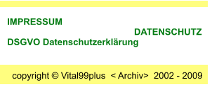 copyright  Vital99plus  < Archiv>  2002 - 2009  IMPRESSUM                                                       DATENSCHUTZ     DSGVO Datenschutzerklrung