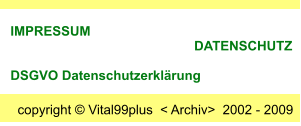 copyright  Vital99plus  < Archiv>  2002 - 2009  IMPRESSUM                                                       DATENSCHUTZ      DSGVO Datenschutzerklrung