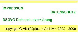 copyright  Vital99plus  < Archiv>  2002 - 2009  IMPRESSUM                                                       DATENSCHUTZ      DSGVO Datenschutzerklrung