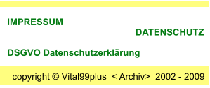 copyright  Vital99plus  < Archiv>  2002 - 2009  IMPRESSUM                                                       DATENSCHUTZ      DSGVO Datenschutzerklrung